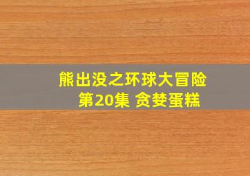 熊出没之环球大冒险 第20集 贪婪蛋糕